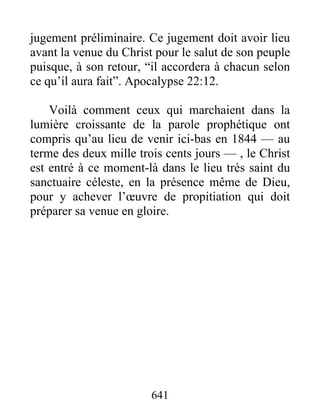 jugement préliminaire. Ce jugement doit avoir lieu
avant la venue du Christ pour le salut de son peuple
puisque, à son retour, “il accordera à chacun selon
ce qu’il aura fait”. Apocalypse 22:12.
Voilà comment ceux qui marchaient dans la
lumière croissante de la parole prophétique ont
compris qu’au lieu de venir ici-bas en 1844 — au
terme des deux mille trois cents jours — , le Christ
est entré à ce moment-là dans le lieu très saint du
sanctuaire céleste, en la présence même de Dieu,
pour y achever l’œuvre de propitiation qui doit
préparer sa venue en gloire.
641
 
