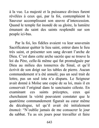 à la vue. La majesté et la puissance divines furent
révélées à ceux qui, par la foi, contemplaient le
Sauveur accomplissant son œuvre d’intercession.
Quand le temple fut inondé de sa gloire, la lumière
émanant du saint des saints resplendit sur son
peuple ici-bas.
Par la foi, les fidèles avaient vu leur souverain
Sacrificateur quitter le lieu saint, entrer dans le lieu
très saint, et présenter son sang devant l’arche de
Dieu. C’est dans cette arche sacrée que se trouve la
loi du Père, celle-là même qui fut promulguée par
Dieu au milieu des tonnerres du Sinaï, et qu’il
écrivit de son doigt sur les tables de pierre. Aucun
commandement n’a été annulé; pas un seul trait de
lettre, pas un seul iota n’a disparu. Le Seigneur
avait donné à Moïse une copie de sa loi, mais il en
conservait l’original dans le sanctuaire céleste. En
examinant ces saints préceptes, ceux qui
cherchaient la vérité pouvaient constater que le
quatrième commandement figurait au cœur même
du décalogue, tel qu’il avait été initialement
énoncé: “N’oublie jamais de me consacrer le jour
du sabbat. Tu as six jours pour travailler et faire
643
 