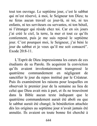 tout ton ouvrage. Le septième jour, c’est le sabbat
qui m’est réservé, à moi, le Seigneur ton Dieu; tu
ne feras aucun travail ce jour-là, ni toi, ni tes
enfants, ni tes serviteurs ou servantes, ni ton bétail,
ni l’étranger qui réside chez toi. Car en six jours
j’ai créé le ciel, la terre, la mer et tout ce qu’ils
contiennent, puis je me suis reposé le septième
jour. C’est pourquoi moi, le Seigneur, j’ai béni le
jour du sabbat et je veux qu’il me soit consacré”.
Exode 20:8-11.
L’Esprit de Dieu impressionna les cœurs de ces
étudiants de sa Parole. Ils acquirent la conviction
qu’ils avaient involontairement transgressé le
quatrième commandement en négligeant de
sanctifier le jour du repos institué par le Créateur.
Puis ils examinèrent les raisons pour lesquelles on
observait le premier jour de la semaine au lieu de
celui que Dieu avait mis à part, et ils ne trouvèrent
dans la Bible aucun texte indiquant que le
quatrième commandement aurait été aboli ou que
le sabbat aurait été changé; la bénédiction attachée
dès les origines au septième jour n’avait jamais été
annulée. Ils avaient en toute bonne foi cherché à
644
 