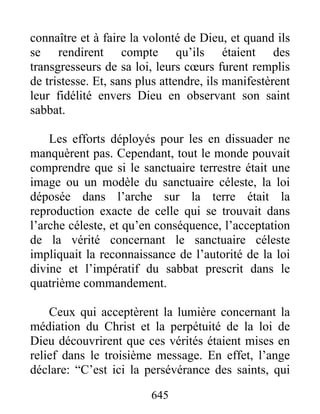 connaître et à faire la volonté de Dieu, et quand ils
se rendirent compte qu’ils étaient des
transgresseurs de sa loi, leurs cœurs furent remplis
de tristesse. Et, sans plus attendre, ils manifestèrent
leur fidélité envers Dieu en observant son saint
sabbat.
Les efforts déployés pour les en dissuader ne
manquèrent pas. Cependant, tout le monde pouvait
comprendre que si le sanctuaire terrestre était une
image ou un modèle du sanctuaire céleste, la loi
déposée dans l’arche sur la terre était la
reproduction exacte de celle qui se trouvait dans
l’arche céleste, et qu’en conséquence, l’acceptation
de la vérité concernant le sanctuaire céleste
impliquait la reconnaissance de l’autorité de la loi
divine et l’impératif du sabbat prescrit dans le
quatrième commandement.
Ceux qui acceptèrent la lumière concernant la
médiation du Christ et la perpétuité de la loi de
Dieu découvrirent que ces vérités étaient mises en
relief dans le troisième message. En effet, l’ange
déclare: “C’est ici la persévérance des saints, qui
645
 