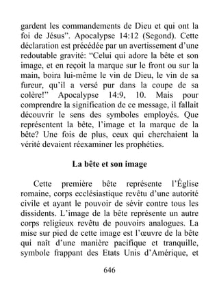 gardent les commandements de Dieu et qui ont la
foi de Jésus”. Apocalypse 14:12 (Segond). Cette
déclaration est précédée par un avertissement d’une
redoutable gravité: “Celui qui adore la bête et son
image, et en reçoit la marque sur le front ou sur la
main, boira lui-même le vin de Dieu, le vin de sa
fureur, qu’il a versé pur dans la coupe de sa
colère!” Apocalypse 14:9, 10. Mais pour
comprendre la signification de ce message, il fallait
découvrir le sens des symboles employés. Que
représentent la bête, l’image et la marque de la
bête? Une fois de plus, ceux qui cherchaient la
vérité devaient réexaminer les prophéties.
La bête et son image
Cette première bête représente l’Église
romaine, corps ecclésiastique revêtu d’une autorité
civile et ayant le pouvoir de sévir contre tous les
dissidents. L’image de la bête représente un autre
corps religieux revêtu de pouvoirs analogues. La
mise sur pied de cette image est l’œuvre de la bête
qui naît d’une manière pacifique et tranquille,
symbole frappant des Etats Unis d’Amérique, et
646
 