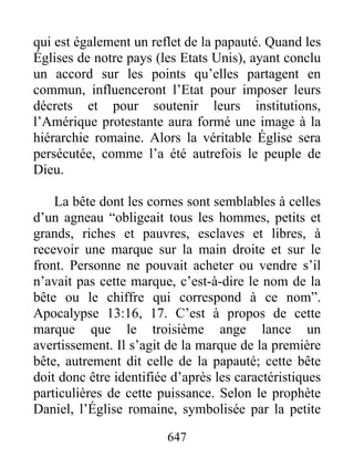 qui est également un reflet de la papauté. Quand les
Églises de notre pays (les Etats Unis), ayant conclu
un accord sur les points qu’elles partagent en
commun, influenceront l’Etat pour imposer leurs
décrets et pour soutenir leurs institutions,
l’Amérique protestante aura formé une image à la
hiérarchie romaine. Alors la véritable Église sera
persécutée, comme l’a été autrefois le peuple de
Dieu.
La bête dont les cornes sont semblables à celles
d’un agneau “obligeait tous les hommes, petits et
grands, riches et pauvres, esclaves et libres, à
recevoir une marque sur la main droite et sur le
front. Personne ne pouvait acheter ou vendre s’il
n’avait pas cette marque, c’est-à-dire le nom de la
bête ou le chiffre qui correspond à ce nom”.
Apocalypse 13:16, 17. C’est à propos de cette
marque que le troisième ange lance un
avertissement. Il s’agit de la marque de la première
bête, autrement dit celle de la papauté; cette bête
doit donc être identifiée d’après les caractéristiques
particulières de cette puissance. Selon le prophète
Daniel, l’Église romaine, symbolisée par la petite
647
 