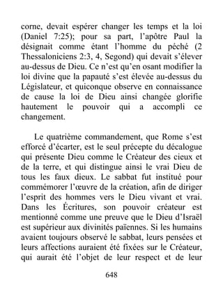 corne, devait espérer changer les temps et la loi
(Daniel 7:25); pour sa part, l’apôtre Paul la
désignait comme étant l’homme du péché (2
Thessaloniciens 2:3, 4, Segond) qui devait s’élever
au-dessus de Dieu. Ce n’est qu’en osant modifier la
loi divine que la papauté s’est élevée au-dessus du
Législateur, et quiconque observe en connaissance
de cause la loi de Dieu ainsi changée glorifie
hautement le pouvoir qui a accompli ce
changement.
Le quatrième commandement, que Rome s’est
efforcé d’écarter, est le seul précepte du décalogue
qui présente Dieu comme le Créateur des cieux et
de la terre, et qui distingue ainsi le vrai Dieu de
tous les faux dieux. Le sabbat fut institué pour
commémorer l’œuvre de la création, afin de diriger
l’esprit des hommes vers le Dieu vivant et vrai.
Dans les Écritures, son pouvoir créateur est
mentionné comme une preuve que le Dieu d’Israël
est supérieur aux divinités païennes. Si les humains
avaient toujours observé le sabbat, leurs pensées et
leurs affections auraient été fixées sur le Créateur,
qui aurait été l’objet de leur respect et de leur
648
 