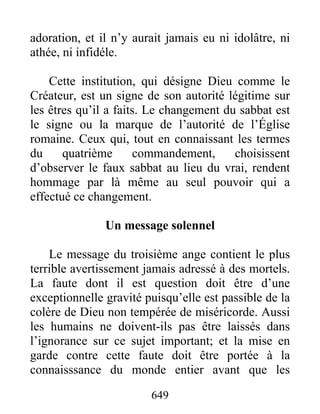 adoration, et il n’y aurait jamais eu ni idolâtre, ni
athée, ni infidéle.
Cette institution, qui désigne Dieu comme le
Créateur, est un signe de son autorité légitime sur
les êtres qu’il a faits. Le changement du sabbat est
le signe ou la marque de l’autorité de l’Église
romaine. Ceux qui, tout en connaissant les termes
du quatrième commandement, choisissent
d’observer le faux sabbat au lieu du vrai, rendent
hommage par là même au seul pouvoir qui a
effectué ce changement.
Un message solennel
Le message du troisième ange contient le plus
terrible avertissement jamais adressé à des mortels.
La faute dont il est question doit être d’une
exceptionnelle gravité puisqu’elle est passible de la
colère de Dieu non tempérée de miséricorde. Aussi
les humains ne doivent-ils pas être laissés dans
l’ignorance sur ce sujet important; et la mise en
garde contre cette faute doit être portée à la
connaisssance du monde entier avant que les
649
 