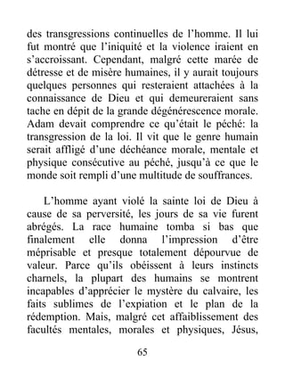 des transgressions continuelles de l’homme. Il lui
fut montré que l’iniquité et la violence iraient en
s’accroissant. Cependant, malgré cette marée de
détresse et de misère humaines, il y aurait toujours
quelques personnes qui resteraient attachées à la
connaissance de Dieu et qui demeureraient sans
tache en dépit de la grande dégénérescence morale.
Adam devait comprendre ce qu’était le péché: la
transgression de la loi. Il vit que le genre humain
serait affligé d’une déchéance morale, mentale et
physique consécutive au péché, jusqu’à ce que le
monde soit rempli d’une multitude de souffrances.
L’homme ayant violé la sainte loi de Dieu à
cause de sa perversité, les jours de sa vie furent
abrégés. La race humaine tomba si bas que
finalement elle donna l’impression d’être
méprisable et presque totalement dépourvue de
valeur. Parce qu’ils obéissent à leurs instincts
charnels, la plupart des humains se montrent
incapables d’apprécier le mystère du calvaire, les
faits sublimes de l’expiation et le plan de la
rédemption. Mais, malgré cet affaiblissement des
facultés mentales, morales et physiques, Jésus,
65
 