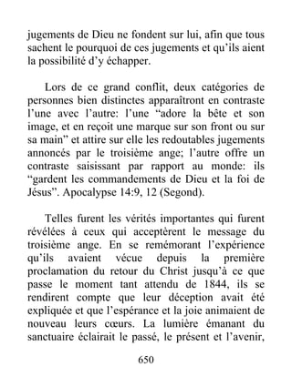 jugements de Dieu ne fondent sur lui, afin que tous
sachent le pourquoi de ces jugements et qu’ils aient
la possibilité d’y échapper.
Lors de ce grand conflit, deux catégories de
personnes bien distinctes apparaîtront en contraste
l’une avec l’autre: l’une “adore la bête et son
image, et en reçoit une marque sur son front ou sur
sa main” et attire sur elle les redoutables jugements
annoncés par le troisième ange; l’autre offre un
contraste saisissant par rapport au monde: ils
“gardent les commandements de Dieu et la foi de
Jésus”. Apocalypse 14:9, 12 (Segond).
Telles furent les vérités importantes qui furent
révélées à ceux qui acceptèrent le message du
troisième ange. En se remémorant l’expérience
qu’ils avaient vécue depuis la première
proclamation du retour du Christ jusqu’à ce que
passe le moment tant attendu de 1844, ils se
rendirent compte que leur déception avait été
expliquée et que l’espérance et la joie animaient de
nouveau leurs cœurs. La lumière émanant du
sanctuaire éclairait le passé, le présent et l’avenir,
650
 