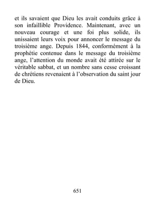 et ils savaient que Dieu les avait conduits grâce à
son infaillible Providence. Maintenant, avec un
nouveau courage et une foi plus solide, ils
unissaient leurs voix pour annoncer le message du
troisième ange. Depuis 1844, conformément à la
prophétie contenue dans le message du troisième
ange, l’attention du monde avait été attirée sur le
véritable sabbat, et un nombre sans cesse croissant
de chrétiens revenaient à l’observation du saint jour
de Dieu.
651
 