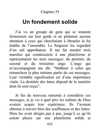 Chapitre 55
Un fondement solide
J’ai vu un groupe de gens qui se tenaient
fermement sur leur garde et ne prêtaient aucune
attention à ceux qui cherchaient à ébranler la foi
établie de l’ensemble. Le Seigneur les regardait
d’un œil approbateur. Il me fut montré trois
marches qui conduisaient à une plateforme et
représentaient les trois messages: du premier, du
second et du troisième ange. L’ange qui
m’accompagnait me dit: “Malheur à celui qui
retranchera la plus minime partie de ces messages.
Leur véritable signification est d’une importance
vitale. La destinée des âmes dépend de la manière
dont ils sont reçus”.
Je fus de nouveau ramenée à considérer ces
messages, et je vis à quel prix les enfants de Dieu
avaient acquis leur expérience. Ils l’avaient
obtenue à travers bien des souffrances et des luttes.
Dieu les avait dirigés pas à pas, jusqu’à ce qu’ils
soient placés sur une plateforme solide et
652
 