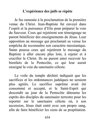 L’expérience des juifs se répète
Je fus ramenée à la proclamation de la première
venue du Christ. Jean-Baptiste fut envoyé dans
l’esprit et la puissance d’Elie pour préparer la voie
du Sauveur. Ceux qui rejetèrent son témoignage ne
purent bénéficier des enseignements de Jésus. Leur
opposition au message qui proclamait sa venue les
empêcha de reconnaître son caractère messianique.
Satan poussa ceux qui rejetèrent le message du
Baptiste à aller encore plus loin, à rejeter et à
crucifier le Christ. Ils ne purent ainsi recevoir les
bienfaits de la Pentecôte, ce qui leur aurait
enseigné la voie du sanctuaire céleste.
Le voile du temple déchiré indiquait que les
sacrifices et les ordonnances judaïques ne seraient
plus agréés. Le sacrifice suprême avait été
consommé et accepté, et le Saint-Esprit qui
descendit au jour de la Pentecôte détourna les
esprits des disciples du sanctuaire terrestre pour les
reporter sur le sanctuaire céleste où, à son
ascension, Jésus était entré avec son propre sang,
afin de faire bénéficier les siens de sa propitiation.
654
 