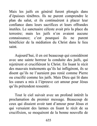 Mais les juifs en général furent plongés dans
d’épaisses ténèbres. Ils ne purent comprendre le
plan du salut, et ils continuèrent à placer leur
confiance dans leurs sacrifices et leurs offrandes
inutiles. Le sanctuaire céleste avait pris la place du
terrestre; mais les juifs n’en avaient aucune
connaissance; c’est pourquoi ils ne purent
bénéficier de la médiation du Christ dans le lieu
saint.
Aujourd’hui, il en est beaucoup qui considèrent
avec une sainte horreur la conduite des juifs, qui
rejetèrent et crucifièrent le Christ. En lisant le récit
des mauvais traitements qu’ils lui infligèrent, ils se
disent qu’ils ne l’auraient pas renié comme Pierre
ou crucifié comme les juifs. Mais Dieu qui lit dans
les cœurs a mis à l’épreuve cet amour pour Jésus
qu’ils prétendent ressentir.
Tout le ciel suivait avec un profond intérêt la
proclamation du premier message. Beaucoup de
ceux qui disaient avoir tant d’amour pour Jésus et
qui versaient des larmes en lisant le récit de sa
crucifixion, se moquèrent de la bonne nouvelle de
655
 