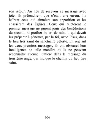 son retour. Au lieu de recevoir ce message avec
joie, ils prétendirent que c’était une erreur. Ils
haïrent ceux qui aimaient son apparition et les
chassèrent des Églises. Ceux qui rejetèrent le
premier message ne purent jouir des bénédictions
du second, ni profiter du cri de minuit, qui devait
les préparer à pénétrer, par la foi, avec Jésus, dans
le lieu très saint du sanctuaire céleste. En rejetant
les deux premiers messages, ils ont obscurci leur
intelligence de telle manière qu’ils ne peuvent
reconnaître aucune lumière dans le message du
troisième ange, qui indique le chemin du lieu très
saint.
656
 