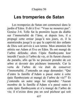 Chapitre 56
Les tromperies de Satan
Les tromperies de Satan ont commencé dans le
jardin d’Eden. Il dit à Eve: “Vous ne mourrez pas”.
Genèse 3:4. Telle fut la première leçon du diable
sur l’immortalité de l’âme, et depuis lors, il a
propagé cette erreur jusqu’à nos jours, et, il la
maintiendra jusqu’à ce que la captivité des enfants
de Dieu soit arrivée à son terme. Mon attention fut
attirée sur Adam et Eve en Eden. Ils ont mangé de
l’arbre défendu; alors l’épée flamboyante leur
interdit l’accès à l’arbre de vie, et ils furent chassés
du paradis, afin qu’ils ne puissent prendre de cet
arbre et devenir des pécheurs immortels. Car la
vertu de l’arbre de vie était de conserver
l’immortalité. J’entendis un ange demander: “Qui
d’entre la famille d’Adam a passé outre à cette
épée flamboyante et mangé de l’arbre de vie?” Et
j’entendis un autre ange lui répondre: “Aucun
membre de la famille d’Adam n’a passé outre à
cette épée flamboyante et n’a mangé de l’arbre de
vie; il n’existe donc pas un seul pécheur qui soit
657
 