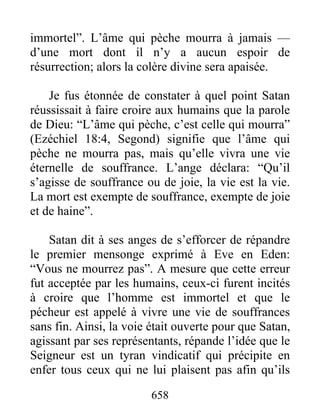 immortel”. L’âme qui pèche mourra à jamais —
d’une mort dont il n’y a aucun espoir de
résurrection; alors la colère divine sera apaisée.
Je fus étonnée de constater à quel point Satan
réussissait à faire croire aux humains que la parole
de Dieu: “L’âme qui pèche, c’est celle qui mourra”
(Ezéchiel 18:4, Segond) signifie que l’âme qui
pèche ne mourra pas, mais qu’elle vivra une vie
éternelle de souffrance. L’ange déclara: “Qu’il
s’agisse de souffrance ou de joie, la vie est la vie.
La mort est exempte de souffrance, exempte de joie
et de haine”.
Satan dit à ses anges de s’efforcer de répandre
le premier mensonge exprimé à Eve en Eden:
“Vous ne mourrez pas”. A mesure que cette erreur
fut acceptée par les humains, ceux-ci furent incités
à croire que l’homme est immortel et que le
pécheur est appelé à vivre une vie de souffrances
sans fin. Ainsi, la voie était ouverte pour que Satan,
agissant par ses représentants, répande l’idée que le
Seigneur est un tyran vindicatif qui précipite en
enfer tous ceux qui ne lui plaisent pas afin qu’ils
658
 