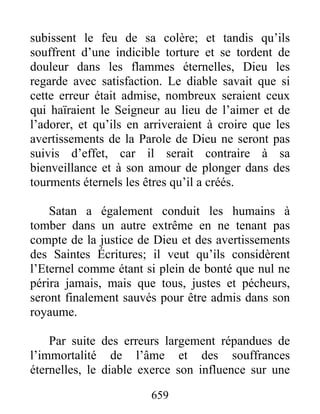 subissent le feu de sa colère; et tandis qu’ils
souffrent d’une indicible torture et se tordent de
douleur dans les flammes éternelles, Dieu les
regarde avec satisfaction. Le diable savait que si
cette erreur était admise, nombreux seraient ceux
qui haïraient le Seigneur au lieu de l’aimer et de
l’adorer, et qu’ils en arriveraient à croire que les
avertissements de la Parole de Dieu ne seront pas
suivis d’effet, car il serait contraire à sa
bienveillance et à son amour de plonger dans des
tourments éternels les êtres qu’il a créés.
Satan a également conduit les humains à
tomber dans un autre extrême en ne tenant pas
compte de la justice de Dieu et des avertissements
des Saintes Écritures; il veut qu’ils considèrent
l’Eternel comme étant si plein de bonté que nul ne
périra jamais, mais que tous, justes et pécheurs,
seront finalement sauvés pour être admis dans son
royaume.
Par suite des erreurs largement répandues de
l’immortalité de l’âme et des souffrances
éternelles, le diable exerce son influence sur une
659
 