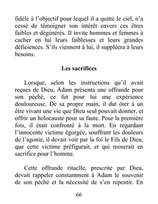 fidèle à l’objectif pour lequel il a quitté le ciel, n’a
cessé de témoigner son intérêt envers ces êtres
faibles et dégénérés. Il invite hommes et femmes à
cacher en lui leurs faiblesses et leurs grandes
déficiences. S’ils viennent à lui, il suppléera à leurs
besoins.
Les sacrifices
Lorsque, selon les instructions qu’il avait
reçues de Dieu, Adam présenta une offrande pour
son péché, ce fut pour lui une expérience
douloureuse. De sa propre main, il dut ôter à un
être vivant une vie que Dieu seul pouvait donner, et
offrir un holocauste pour sa faute. Pour la première
fois, il était confronté à la mort. En regardant
l’innocente victime égorgée, souffrant les douleurs
de l’agonie, il devait voir par la foi le Fils de Dieu,
que cette victime préfigurait, et qui mourrait en
sacrifice pour l’homme.
Cette offrande rituelle, prescrite par Dieu,
devait rappeler constamment à Adam le souvenir
de son péché et la nécessité de s’en repentir. En
66
 
