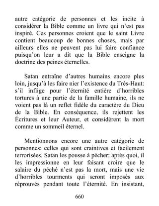 autre catégorie de personnes et les incite à
considérer la Bible comme un livre qui n’est pas
inspiré. Ces personnes croient que le saint Livre
contient beaucoup de bonnes choses, mais par
ailleurs elles ne peuvent pas lui faire confiance
puisqu’on leur a dit que la Bible enseigne la
doctrine des peines éternelles.
Satan entraîne d’autres humains encore plus
loin, jusqu’à les faire nier l’existence du Très-Haut:
s’il inflige pour l’éternité entière d’horribles
tortures à une partie de la famille humaine, ils ne
voient pas là un reflet fidèle du caractère du Dieu
de la Bible. En conséquence, ils rejettent les
Écritures et leur Auteur, et considèrent la mort
comme un sommeil éternel.
Mentionnons encore une autre catégorie de
personnes: celles qui sont craintives et facilement
terrorisées. Satan les pousse à pécher; après quoi, il
les impressionne en leur faisant croire que le
salaire du péché n’est pas la mort, mais une vie
d’horribles tourments qui seront imposés aux
réprouvés pendant toute l’éternité. En insistant,
660
 