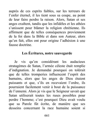 auprès de ces esprits faibles, sur les terreurs de
l’enfer éternel, il les tient sous sa coupe, au point
de leur faire perdre la raison. Alors, Satan et ses
anges exultent, tandis que les infidèles et les athées
s’unissent pour blâmer la religion chrétienne. Ils
affirment que de telles conséquences proviennent
de la foi dans la Bible et dans son Auteur, alors
qu’en fait, elles ont pour origine l’adhésion à une
fausse doctrine.
Les Écritures, notre sauvegarde
Je vis qu’en considérant les audacieux
stratagèmes de Satan, l’armée céleste était remplie
d’indignation. Je demandai pourquoi on tolérait
que de telles tromperies influencent l’esprit des
humains, alors que les anges de Dieu étaient
puissants et que, s’ils en recevaient l’ordre, ils
pourraient facilement venir à bout de la puissance
de l’ennemi. Alors je vis que le Seigneur savait que
Satan utiliserait toutes les ruses possibles pour
perdre l’homme; c’est pourquoi Dieu avait voulu
que sa Parole fût écrite, de manière que ses
desseins concernant la race humaine soient si
661
 
