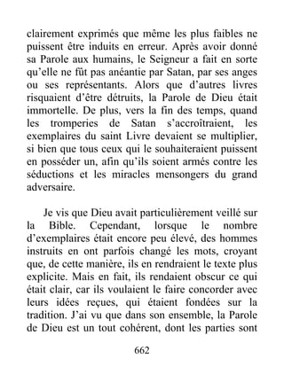 clairement exprimés que même les plus faibles ne
puissent être induits en erreur. Après avoir donné
sa Parole aux humains, le Seigneur a fait en sorte
qu’elle ne fût pas anéantie par Satan, par ses anges
ou ses représentants. Alors que d’autres livres
risquaient d’être détruits, la Parole de Dieu était
immortelle. De plus, vers la fin des temps, quand
les tromperies de Satan s’accroîtraient, les
exemplaires du saint Livre devaient se multiplier,
si bien que tous ceux qui le souhaiteraient puissent
en posséder un, afin qu’ils soient armés contre les
séductions et les miracles mensongers du grand
adversaire.
Je vis que Dieu avait particulièrement veillé sur
la Bible. Cependant, lorsque le nombre
d’exemplaires était encore peu élevé, des hommes
instruits en ont parfois changé les mots, croyant
que, de cette manière, ils en rendraient le texte plus
explicite. Mais en fait, ils rendaient obscur ce qui
était clair, car ils voulaient le faire concorder avec
leurs idées reçues, qui étaient fondées sur la
tradition. J’ai vu que dans son ensemble, la Parole
de Dieu est un tout cohérent, dont les parties sont
662
 