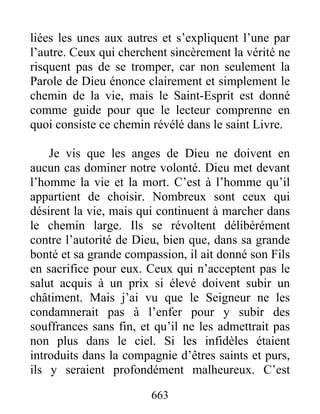 liées les unes aux autres et s’expliquent l’une par
l’autre. Ceux qui cherchent sincèrement la vérité ne
risquent pas de se tromper, car non seulement la
Parole de Dieu énonce clairement et simplement le
chemin de la vie, mais le Saint-Esprit est donné
comme guide pour que le lecteur comprenne en
quoi consiste ce chemin révélé dans le saint Livre.
Je vis que les anges de Dieu ne doivent en
aucun cas dominer notre volonté. Dieu met devant
l’homme la vie et la mort. C’est à l’homme qu’il
appartient de choisir. Nombreux sont ceux qui
désirent la vie, mais qui continuent à marcher dans
le chemin large. Ils se révoltent délibérément
contre l’autorité de Dieu, bien que, dans sa grande
bonté et sa grande compassion, il ait donné son Fils
en sacrifice pour eux. Ceux qui n’acceptent pas le
salut acquis à un prix si élevé doivent subir un
châtiment. Mais j’ai vu que le Seigneur ne les
condamnerait pas à l’enfer pour y subir des
souffrances sans fin, et qu’il ne les admettrait pas
non plus dans le ciel. Si les infidèles étaient
introduits dans la compagnie d’êtres saints et purs,
ils y seraient profondément malheureux. C’est
663
 
