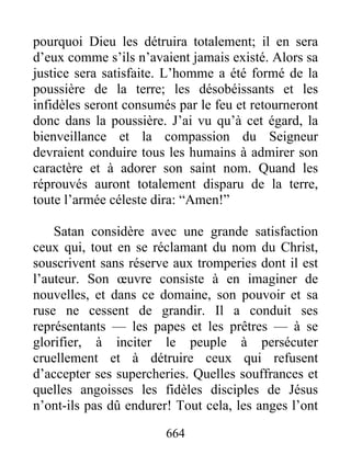 pourquoi Dieu les détruira totalement; il en sera
d’eux comme s’ils n’avaient jamais existé. Alors sa
justice sera satisfaite. L’homme a été formé de la
poussière de la terre; les désobéissants et les
infidèles seront consumés par le feu et retourneront
donc dans la poussière. J’ai vu qu’à cet égard, la
bienveillance et la compassion du Seigneur
devraient conduire tous les humains à admirer son
caractère et à adorer son saint nom. Quand les
réprouvés auront totalement disparu de la terre,
toute l’armée céleste dira: “Amen!”
Satan considère avec une grande satisfaction
ceux qui, tout en se réclamant du nom du Christ,
souscrivent sans réserve aux tromperies dont il est
l’auteur. Son œuvre consiste à en imaginer de
nouvelles, et dans ce domaine, son pouvoir et sa
ruse ne cessent de grandir. Il a conduit ses
représentants — les papes et les prêtres — à se
glorifier, à inciter le peuple à persécuter
cruellement et à détruire ceux qui refusent
d’accepter ses supercheries. Quelles souffrances et
quelles angoisses les fidèles disciples de Jésus
n’ont-ils pas dû endurer! Tout cela, les anges l’ont
664
 