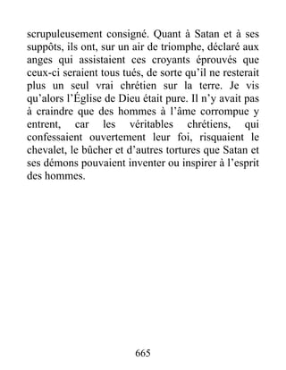 scrupuleusement consigné. Quant à Satan et à ses
suppôts, ils ont, sur un air de triomphe, déclaré aux
anges qui assistaient ces croyants éprouvés que
ceux-ci seraient tous tués, de sorte qu’il ne resterait
plus un seul vrai chrétien sur la terre. Je vis
qu’alors l’Église de Dieu était pure. Il n’y avait pas
à craindre que des hommes à l’âme corrompue y
entrent, car les véritables chrétiens, qui
confessaient ouvertement leur foi, risquaient le
chevalet, le bûcher et d’autres tortures que Satan et
ses démons pouvaient inventer ou inspirer à l’esprit
des hommes.
665
 