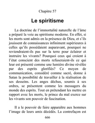 Chapitre 57
Le spiritisme
La doctrine de l’immortalité naturelle de l’âme
a préparé la voie au spiritisme moderne. En effet, si
les morts sont admis en la présence de Dieu, et s’ils
jouissent de connaissances infiniment supérieures à
celles qu’ils possédaient auparavant, pourquoi ne
reviendraient-ils pas sur la terre pour éclairer et
instruire les vivants? Pourquoi ceux qui croient à
l’état conscient des morts refuseraient-ils ce qui
leur est présenté comme une lumière divine révélée
par des esprits glorifiés? Ce moyen de
communication, considéré comme sacré, donne à
Satan la possibilité de travailler à la réalisation de
ses desseins. Les anges déchus, soumis à ses
ordres, se présentent comme les messagers du
monde des esprits. Tout en prétendant les mettre en
rapport avec les morts, le prince du mal exerce sur
les vivants son pouvoir de fascination.
Il a le pouvoir de faire apparaître aux hommes
l’image de leurs amis décédés. La contrefaçon est
666
 