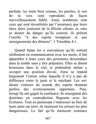 parfaite; les traits bien connus, les paroles, le son
de la voix sont reproduits de façon
merveilleusement fidèle. Ainsi, nombreux sont
ceux qui sont réconfortés par l’assurance que leurs
êtres chers jouissent de la félicité céleste, et, sans
se douter du danger qu’ils courent, ils prêtent
l’oreille “à des esprits trompeurs et aux
enseignements des démons”. 1 Timothée 4:1.
Quand Satan les a convaincus qu’ils entrent
réellement en communication avec les morts, il fait
apparaître à leurs yeux des personnes descendues
dans la tombe sans y être préparées. Elles se disent
heureuses dans le ciel, et prétendent même y
occuper une position élevée. Ainsi se répand
largement l’erreur selon laquelle il n’y a pas de
différence entre le juste et le méchant. Les soi-
disant visiteurs du monde des esprits donnent
parfois des avertissements opportuns. Puis,
lorsqu’ils ont gagné la confiance, ils enseignent des
doctrines en contradiction flagrante avec les
Écritures. Tout en paraissant s’intéresser au bien de
leurs amis sur terre, ils insinuent les erreurs les plus
dangereuses. Le fait qu’ils énoncent certaines
667
 