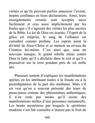 vérités et qu’ils peuvent parfois annoncer l’avenir,
inspire confiance en leurs déclarations. Ainsi, leurs
enseignements erronés sont acceptés aussi
facilement et crus aussi implicitement par les
foules que s’il s’agissait des vérités les plus sacrées
de la Bible. La loi de Dieu est écartée, l’Esprit de la
grâce est méprisé, le sang de l’alliance est
considéré comme profane. Les esprits nient la
divinité de Jésus-Christ et se mettent au niveau du
Créateur lui-même. C’est ainsi que, sous un
nouveau masque, le grand rebelle mène contre
Dieu la lutte qu’il a déclarée dans le ciel et qu’il a
poursuivie sur la terre pendant près de six mille
ans.
Plusieurs tentent d’expliquer les manifestations
spirites en les attribuant toutes à la fraude ou à la
prestidigitation de la part des médiums. Mais s’il
est vrai qu’on a souvent présenté des tours de
passe-passe comme des phénomènes authentiques,
il n’en reste pas moins qu’il existe des
manifestations réelles d’une puissance surnaturelle.
Les bruits mystérieux par lesquels le spiritisme
moderne s’est fait connaître n’étaient pas le fruit de
668
 