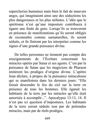 supercheries humaines mais bien le fait de mauvais
anges, qui imaginaient ainsi une des séductions les
plus dangereuses et les plus néfastes. L’idée que le
spiritisme n’est qu’une imposture contribuera à
égarer une foule de gens. Lorsqu’ils se trouveront
en présence de manifestations qu’ils seront obligés
de reconnaître comme surnaturelles, ils seront
séduits, et ils finiront par les interpréter comme les
signes d’une grande puissance divine.
De telles personnes ne tiennent pas compte des
enseignements de l’Écriture concernant les
miracles opérés par Satan et ses agents. C’est par la
puissance de Satan que les magiciens de Pharaon
imitèrent les prodiges d’origine divine. L’apôtre
Jean déclare, à propos de la puissance miraculeuse
qui se manifestera dans les derniers jours: “Elle
faisait descendre le feu du ciel sur la terre en
présence de tous les hommes. Elle égarait les
habitants de la terre par les miracles qu’elle était
autorisée à accomplir...”. Apocalypse 13:13, 14. Il
n’est pas ici question d’impostures. Les habitants
de la terre seront séduits non par de prétendus
miracles, mais par de réels prodiges.
669
 