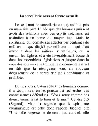 La sorcellerie sous sa forme actuelle
Le seul mot de sorcellerie est aujourd’hui pris
en mauvaise part. L’idée que des hommes puissent
avoir des relations avec des esprits méchants est
assimilée à un conte du moyen âge. Mais le
spiritisme, qui compte ses adeptes par centaines de
milliers — que dis-je? par millions — , qui s’est
introduit dans les milieux scientifiques, qui a
envahi les Églises et a été favorablement accueilli
dans les assemblées législatives et jusque dans la
cour des rois — cette tromperie monumentale n’est
en fait que la résurgence sous un nouveau
déguisement de la sorcellerie jadis condamnée et
prohibée.
De nos jours, Satan séduit les humains comme
il a séduit Eve: en les poussant à rechercher des
connaissances défendues. “Vous serez comme des
dieux, connaissant le bien et le mal”. Genèse 3:5
(Segond). Mais la sagesse que le spiritisme
communique est celle dont l’apôtre Jacques dit:
“Une telle sagesse ne descend pas du ciel; elle
670
 