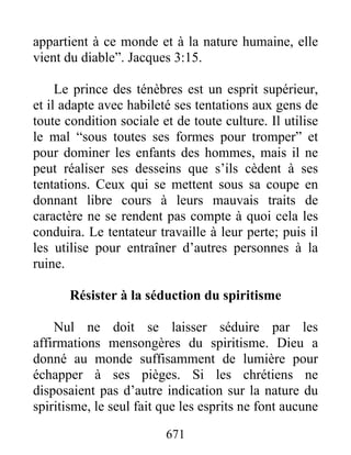 appartient à ce monde et à la nature humaine, elle
vient du diable”. Jacques 3:15.
Le prince des ténèbres est un esprit supérieur,
et il adapte avec habileté ses tentations aux gens de
toute condition sociale et de toute culture. Il utilise
le mal “sous toutes ses formes pour tromper” et
pour dominer les enfants des hommes, mais il ne
peut réaliser ses desseins que s’ils cèdent à ses
tentations. Ceux qui se mettent sous sa coupe en
donnant libre cours à leurs mauvais traits de
caractère ne se rendent pas compte à quoi cela les
conduira. Le tentateur travaille à leur perte; puis il
les utilise pour entraîner d’autres personnes à la
ruine.
Résister à la séduction du spiritisme
Nul ne doit se laisser séduire par les
affirmations mensongères du spiritisme. Dieu a
donné au monde suffisamment de lumière pour
échapper à ses pièges. Si les chrétiens ne
disposaient pas d’autre indication sur la nature du
spiritisme, le seul fait que les esprits ne font aucune
671
 
