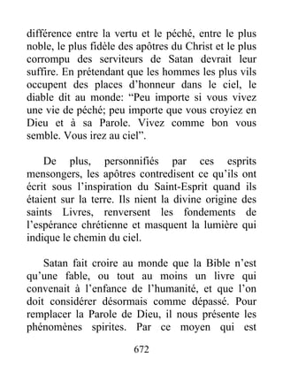 différence entre la vertu et le péché, entre le plus
noble, le plus fidèle des apôtres du Christ et le plus
corrompu des serviteurs de Satan devrait leur
suffire. En prétendant que les hommes les plus vils
occupent des places d’honneur dans le ciel, le
diable dit au monde: “Peu importe si vous vivez
une vie de péché; peu importe que vous croyiez en
Dieu et à sa Parole. Vivez comme bon vous
semble. Vous irez au ciel”.
De plus, personnifiés par ces esprits
mensongers, les apôtres contredisent ce qu’ils ont
écrit sous l’inspiration du Saint-Esprit quand ils
étaient sur la terre. Ils nient la divine origine des
saints Livres, renversent les fondements de
l’espérance chrétienne et masquent la lumière qui
indique le chemin du ciel.
Satan fait croire au monde que la Bible n’est
qu’une fable, ou tout au moins un livre qui
convenait à l’enfance de l’humanité, et que l’on
doit considérer désormais comme dépassé. Pour
remplacer la Parole de Dieu, il nous présente les
phénomènes spirites. Par ce moyen qui est
672
 
