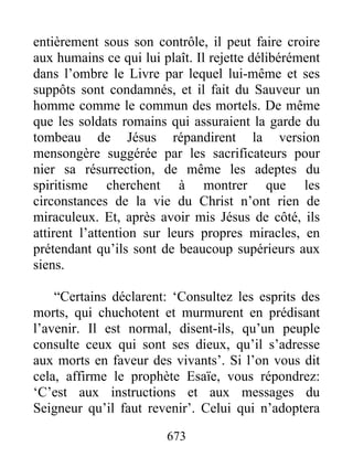 entièrement sous son contrôle, il peut faire croire
aux humains ce qui lui plaît. Il rejette délibérément
dans l’ombre le Livre par lequel lui-même et ses
suppôts sont condamnés, et il fait du Sauveur un
homme comme le commun des mortels. De même
que les soldats romains qui assuraient la garde du
tombeau de Jésus répandirent la version
mensongère suggérée par les sacrificateurs pour
nier sa résurrection, de même les adeptes du
spiritisme cherchent à montrer que les
circonstances de la vie du Christ n’ont rien de
miraculeux. Et, après avoir mis Jésus de côté, ils
attirent l’attention sur leurs propres miracles, en
prétendant qu’ils sont de beaucoup supérieurs aux
siens.
“Certains déclarent: ‘Consultez les esprits des
morts, qui chuchotent et murmurent en prédisant
l’avenir. Il est normal, disent-ils, qu’un peuple
consulte ceux qui sont ses dieux, qu’il s’adresse
aux morts en faveur des vivants’. Si l’on vous dit
cela, affirme le prophète Esaïe, vous répondrez:
‘C’est aux instructions et aux messages du
Seigneur qu’il faut revenir’. Celui qui n’adoptera
673
 