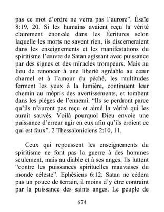 pas ce mot d’ordre ne verra pas l’aurore”. Ésaïe
8:19, 20. Si les humains avaient reçu la vérité
clairement énoncée dans les Écritures selon
laquelle les morts ne savent rien, ils discerneraient
dans les enseignements et les manifestations du
spiritisme l’œuvre de Satan agissant avec puissance
par des signes et des miracles trompeurs. Mais au
lieu de renoncer à une liberté agréable au cœur
charnel et à l’amour du péché, les multitudes
ferment les yeux à la lumière, continuent leur
chemin au mépris des avertissements, et tombent
dans les pièges de l’ennemi. “Ils se perdront parce
qu’ils n’auront pas reçu et aimé la vérité qui les
aurait sauvés. Voilà pourquoi Dieu envoie une
puissance d’erreur agir en eux afin qu’ils croient ce
qui est faux”. 2 Thessaloniciens 2:10, 11.
Ceux qui repoussent les enseignements du
spiritisme ne font pas la guerre à des hommes
seulement, mais au diable et à ses anges. Ils luttent
“contre les puissances spirituelles mauvaises du
monde céleste”. Ephésiens 6:12. Satan ne cédera
pas un pouce de terrain, à moins d’y être contraint
par la puissance des saints anges. Le peuple de
674
 