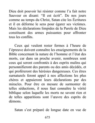 Dieu doit pouvoir lui résister comme l’a fait notre
Sauveur en disant: “Il est écrit”. De nos jours
comme au temps du Christ, Satan cite les Écritures
et il en déforme le sens pour égarer ses victimes.
Mais les déclarations limpides de la Parole de Dieu
constituent des armes puissantes pour affronter
tous les conflits.
Ceux qui veulent rester fermes à l’heure de
l’épreuve doivent connaître les enseignements de la
Bible concernant la nature de l’homme et l’état des
morts, car dans un proche avenir, nombreux sont
ceux qui seront confrontés à des esprits malins qui
personnifieront des parents ou des amis décédés, et
qui proféreront des hérésies dangereuses. Ces êtres
surnaturels feront appel à nos affections les plus
chères et appuieront leurs déclarations par des
miracles. Pour être en mesure de surmonter de
telles séductions, il nous faut connaître la vérité
biblique selon laquelle les morts ne savent rien et
de telles apparitions sont l’œuvre des esprits de
démons.
Satan s’est préparé de longue date en vue de
675
 