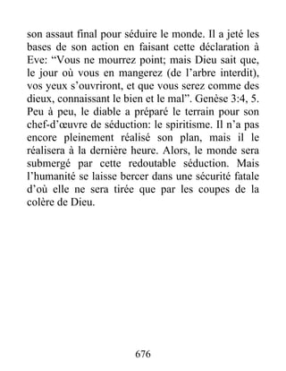 son assaut final pour séduire le monde. Il a jeté les
bases de son action en faisant cette déclaration à
Eve: “Vous ne mourrez point; mais Dieu sait que,
le jour où vous en mangerez (de l’arbre interdit),
vos yeux s’ouvriront, et que vous serez comme des
dieux, connaissant le bien et le mal”. Genèse 3:4, 5.
Peu à peu, le diable a préparé le terrain pour son
chef-d’œuvre de séduction: le spiritisme. Il n’a pas
encore pleinement réalisé son plan, mais il le
réalisera à la dernière heure. Alors, le monde sera
submergé par cette redoutable séduction. Mais
l’humanité se laisse bercer dans une sécurité fatale
d’où elle ne sera tirée que par les coupes de la
colère de Dieu.
676
 