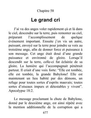 Chapitre 58
Le grand cri
J’ai vu des anges voler rapidement çà et là dans
le ciel, descendre sur la terre, puis remonter au ciel,
préparant l’accomplissement de quelque
événement important. Ensuite j’en vis un autre,
puissant, envoyé sur la terre pour joindre sa voix au
troisième ange, afin de donner force et puissance à
son message. Cet ange était doué d’une grande
puissance et environné de gloire. Lorsqu’il
descendit sur la terre, celle-ci fut éclairée de sa
gloire. La lumière qui l’accompagnait pénétrait
partout. Il criait d’une voix forte: “Elle est tombée,
elle est tombée, la grande Babylone! Elle est
maintenant un lieu habité par des démons, un
refuge pour toutes sortes d’esprits mauvais; toutes
sortes d’oiseaux impurs et détestables y vivent”.
Apocalypse 18:2.
Le message proclamant la chute de Babylone,
donné par le deuxième ange, est ainsi répété avec
la mention additionnelle de la corruption qui a
677
 