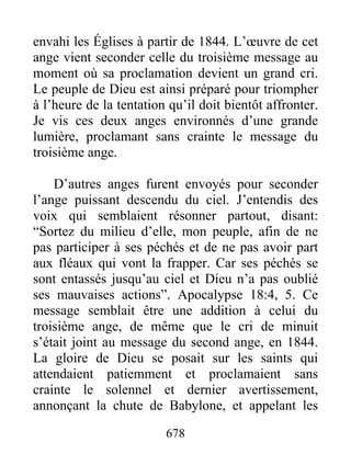 envahi les Églises à partir de 1844. L’œuvre de cet
ange vient seconder celle du troisième message au
moment où sa proclamation devient un grand cri.
Le peuple de Dieu est ainsi préparé pour triompher
à l’heure de la tentation qu’il doit bientôt affronter.
Je vis ces deux anges environnés d’une grande
lumière, proclamant sans crainte le message du
troisième ange.
D’autres anges furent envoyés pour seconder
l’ange puissant descendu du ciel. J’entendis des
voix qui semblaient résonner partout, disant:
“Sortez du milieu d’elle, mon peuple, afin de ne
pas participer à ses péchés et de ne pas avoir part
aux fléaux qui vont la frapper. Car ses péchés se
sont entassés jusqu’au ciel et Dieu n’a pas oublié
ses mauvaises actions”. Apocalypse 18:4, 5. Ce
message semblait être une addition à celui du
troisième ange, de même que le cri de minuit
s’était joint au message du second ange, en 1844.
La gloire de Dieu se posait sur les saints qui
attendaient patiemment et proclamaient sans
crainte le solennel et dernier avertissement,
annonçant la chute de Babylone, et appelant les
678
 