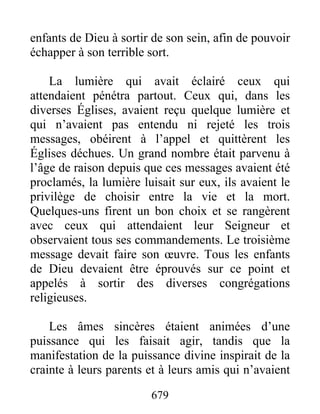 enfants de Dieu à sortir de son sein, afin de pouvoir
échapper à son terrible sort.
La lumière qui avait éclairé ceux qui
attendaient pénétra partout. Ceux qui, dans les
diverses Églises, avaient reçu quelque lumière et
qui n’avaient pas entendu ni rejeté les trois
messages, obéirent à l’appel et quittèrent les
Églises déchues. Un grand nombre était parvenu à
l’âge de raison depuis que ces messages avaient été
proclamés, la lumière luisait sur eux, ils avaient le
privilège de choisir entre la vie et la mort.
Quelques-uns firent un bon choix et se rangèrent
avec ceux qui attendaient leur Seigneur et
observaient tous ses commandements. Le troisième
message devait faire son œuvre. Tous les enfants
de Dieu devaient être éprouvés sur ce point et
appelés à sortir des diverses congrégations
religieuses.
Les âmes sincères étaient animées d’une
puissance qui les faisait agir, tandis que la
manifestation de la puissance divine inspirait de la
crainte à leurs parents et à leurs amis qui n’avaient
679
 