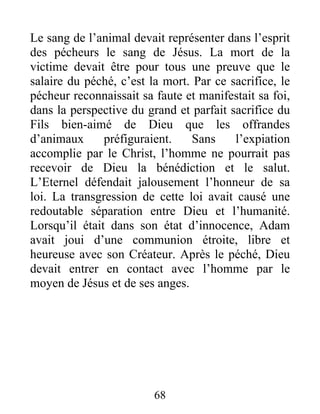 Le sang de l’animal devait représenter dans l’esprit
des pécheurs le sang de Jésus. La mort de la
victime devait être pour tous une preuve que le
salaire du péché, c’est la mort. Par ce sacrifice, le
pécheur reconnaissait sa faute et manifestait sa foi,
dans la perspective du grand et parfait sacrifice du
Fils bien-aimé de Dieu que les offrandes
d’animaux préfiguraient. Sans l’expiation
accomplie par le Christ, l’homme ne pourrait pas
recevoir de Dieu la bénédiction et le salut.
L’Eternel défendait jalousement l’honneur de sa
loi. La transgression de cette loi avait causé une
redoutable séparation entre Dieu et l’humanité.
Lorsqu’il était dans son état d’innocence, Adam
avait joui d’une communion étroite, libre et
heureuse avec son Créateur. Après le péché, Dieu
devait entrer en contact avec l’homme par le
moyen de Jésus et de ses anges.
68
 