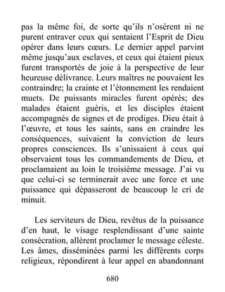 pas la même foi, de sorte qu’ils n’osèrent ni ne
purent entraver ceux qui sentaient l’Esprit de Dieu
opérer dans leurs cœurs. Le dernier appel parvint
même jusqu’aux esclaves, et ceux qui étaient pieux
furent transportés de joie à la perspective de leur
heureuse délivrance. Leurs maîtres ne pouvaient les
contraindre; la crainte et l’étonnement les rendaient
muets. De puissants miracles furent opérés; des
malades étaient guéris, et les disciples étaient
accompagnés de signes et de prodiges. Dieu était à
l’œuvre, et tous les saints, sans en craindre les
conséquences, suivaient la conviction de leurs
propres consciences. Ils s’unissaient à ceux qui
observaient tous les commandements de Dieu, et
proclamaient au loin le troisième message. J’ai vu
que celui-ci se terminerait avec une force et une
puissance qui dépasseront de beaucoup le cri de
minuit.
Les serviteurs de Dieu, revêtus de la puissance
d’en haut, le visage resplendissant d’une sainte
consécration, allèrent proclamer le message céleste.
Les âmes, disséminées parmi les différents corps
religieux, répondirent à leur appel en abandonnant
680
 