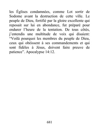 les Églises condamnées, comme Lot sortir de
Sodome avant la destruction de cette ville. Le
peuple de Dieu, fortifié par la gloire excellente qui
reposait sur lui en abondance, fut préparé pour
endurer l’heure de la tentation. De tous côtés,
j’entendis une multitude de voix qui disaient:
“Voilà pourquoi les membres du peuple de Dieu,
ceux qui obéissent à ses commandements et qui
sont fidèles à Jésus, doivent faire preuve de
patience”. Apocalypse 14:12.
681
 