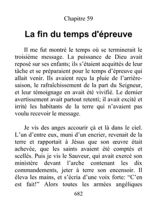 Chapitre 59
La fin du temps d'épreuve
Il me fut montré le temps où se terminerait le
troisième message. La puissance de Dieu avait
reposé sur ses enfants; ils s’étaient acquittés de leur
tâche et se préparaient pour le temps d’épreuve qui
allait venir. Ils avaient reçu la pluie de l’arrière-
saison, le rafraîchissement de la part du Seigneur,
et leur témoignage en avait été vivifié. Le dernier
avertissement avait partout retenti; il avait excité et
irrité les habitants de la terre qui n’avaient pas
voulu recevoir le message.
Je vis des anges accourir çà et là dans le ciel.
L’un d’entre eux, muni d’un encrier, revenait de la
terre et rapportait à Jésus que son œuvre était
achevée, que les saints avaient été comptés et
scellés. Puis je vis le Sauveur, qui avait exercé son
ministère devant l’arche contenant les dix
commandements, jeter à terre son encensoir. Il
éleva les mains, et s’écria d’une voix forte: “C’en
est fait!” Alors toutes les armées angéliques
682
 