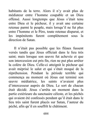 habitants de la terre. Alors il n’y avait plus de
médiateur entre l’homme coupable et un Dieu
offensé. Aussi longtemps que Jésus s’était tenu
entre Dieu et le pécheur, il y avait une certaine
retenue parmi le peuple, mais lorsqu’il ne fut plus
entre l’homme et le Père, toute retenue disparut, et
les impénitents furent complètement sous la
direction de Satan.
Il n’était pas possible que les fléaux fussent
versés tandis que Jésus officiait dans le lieu très
saint; mais lorsque son œuvre fut achevée et que
son intercession eut pris fin, rien ne put plus arrêter
la colère de Dieu. Celle-ci atteignit le pécheur qui
avait méprisé le salut et qui s’était moqué de la
répréhension. Pendant la période terrible qui
commença au moment où Jésus eut terminé son
œuvre médiatrice, les saints n’avaient plus
d’intercesseur auprès de Dieu. Le sort de chacun
était décidé. Jésus s’arrêta un moment dans la
partie extérieure du sanctuaire céleste, et les péchés
qui avaient été confessés pendant qu’il était dans le
lieu très saint furent placés sur Satan, l’auteur du
péché, afin qu’il en souffrît le châtiment.
684
 