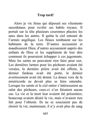 Trop tard!
Alors je vis Jésus qui déposait ses vêtements
sacerdotaux pour revêtir ses habits royaux. Il
portait sur la tête plusieurs couronnes placées les
unes dans les autres. Il quitta le ciel entouré de
l’armée angélique. Les fléaux tombaient sur les
habitants de la terre. D’autres accusaient et
maudissaient Dieu; d’autres accouraient auprès des
enfants de Dieu et les suppliaient de leur dire
comment ils pourraient échapper à ces jugements.
Mais les saints ne pouvaient rien faire pour eux.
Les dernières larmes pour les pécheurs avaient été
versées, la dernière prière avait été offerte, le
dernier fardeau avait été porté, le dernier
avertissement avait été donné. La douce voix de la
miséricorde ne devait plus se faire entendre.
Lorsque les saints et le ciel entier s’intéressaient au
salut des pécheurs, ceux-ci n’en faisaient aucun
cas. La vie et la mort leur avaient été présentées;
beaucoup avaient désiré la vie, mais n’avaient rien
fait pour l’obtenir. Ils ne se souciaient pas de
choisir la vie; maintenant, il n’y avait plus de sang
685
 