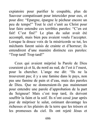 expiatoire pour purifier le coupable, plus de
Sauveur compatissant pour intercéder pour eux, et
pour dire: “Epargne, épargne le pécheur encore un
peu de temps!” Tout le ciel s’unit au Christ pour
leur faire entendre ces terribles paroles: “C’en est
fait! C’est fini!” Le plan du salut avait été
accompli, mais bien peu avaient voulu l’accepter.
Lorsque la douce voix de la miséricorde se tut, les
méchants furent saisis de crainte et d’horreur; ils
entendirent d’une manière distincte ces paroles:
“Trop tard! Trop tard!”
Ceux qui avaient méprisé la Parole de Dieu
couraient çà et là, du nord au sud, de l’est à l’ouest,
pour la chercher. L’ange me dit: “Ils ne la
trouveront pas; il y a une famine dans le pays, non
pas une famine de pain et d’eau, mais des paroles
de Dieu. Que ne donneraient-ils pas maintenant
pour entendre une parole d’approbation de la part
du Seigneur! Mais c’est trop tard, ils doivent
souffrir la faim et la soif. Ils n’ont cessé jour après
jour de mépriser le salut, estimant davantage les
richesses et les plaisirs de la terre que les trésors et
les promesses du ciel. Ils ont rejeté Jésus et
686
 