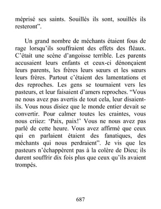 méprisé ses saints. Souillés ils sont, souillés ils
resteront”.
Un grand nombre de méchants étaient fous de
rage lorsqu’ils souffraient des effets des fléaux.
C’était une scène d’angoisse terrible. Les parents
accusaient leurs enfants et ceux-ci dénonçaient
leurs parents, les frères leurs sœurs et les sœurs
leurs frères. Partout c’étaient des lamentations et
des reproches. Les gens se tournaient vers les
pasteurs, et leur faisaient d’amers reproches. “Vous
ne nous avez pas avertis de tout cela, leur disaient-
ils. Vous nous disiez que le monde entier devait se
convertir. Pour calmer toutes les craintes, vous
nous criiez: ‘Paix, paix!’ Vous ne nous avez pas
parlé de cette heure. Vous avez affirmé que ceux
qui en parlaient étaient des fanatiques, des
méchants qui nous perdraient”. Je vis que les
pasteurs n’échappèrent pas à la colère de Dieu; ils
durent souffrir dix fois plus que ceux qu’ils avaient
trompés.
687
 