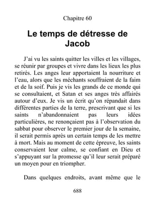 Chapitre 60
Le temps de détresse de
Jacob
J’ai vu les saints quitter les villes et les villages,
se réunir par groupes et vivre dans les lieux les plus
retirés. Les anges leur apportaient la nourriture et
l’eau, alors que les méchants souffraient de la faim
et de la soif. Puis je vis les grands de ce monde qui
se consultaient, et Satan et ses anges très affairés
autour d’eux. Je vis un écrit qu’on répandait dans
différentes parties de la terre, prescrivant que si les
saints n’abandonnaient pas leurs idées
particulières, ne renonçaient pas à l’observation du
sabbat pour observer le premier jour de la semaine,
il serait permis après un certain temps de les mettre
à mort. Mais au moment de cette épreuve, les saints
conservaient leur calme, se confiant en Dieu et
s’appuyant sur la promesse qu’il leur serait préparé
un moyen pour en triompher.
Dans quelques endroits, avant même que le
688
 
