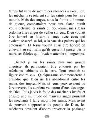 temps fût venu de mettre ces menaces à exécution,
les méchants se jetaient sur les saints pour les faire
mourir. Mais des anges, sous la forme d’hommes
de guerre, combattaient pour eux. Satan aurait
voulu détruire les saints du Souverain; mais Jésus
ordonna à ses anges de veiller sur eux. Dieu voulait
être honoré en faisant alliance avec ceux qui
avaient observé sa loi, à la vue des païens qui les
entouraient. Et Jésus voulait aussi être honoré en
enlevant au ciel, sans qu’ils eussent à passer par la
mort, ses fidèles qui l’avaient attendu si longtemps.
Bientôt je vis les saints dans une grande
angoisse; ils paraissaient être entourés par les
méchants habitants de la terre. Tout semblait se
liguer contre eux. Quelques-uns commencèrent à
craindre que Dieu ne les abandonnât entre les
mains des impies. Mais si leurs yeux avaient pu
être ouverts, ils auraient vu autour d’eux des anges
de Dieu. Puis je vis la foule des méchants irrités, et
ensuite une multitude de mauvais anges poussant
les méchants à faire mourir les saints. Mais avant
de pouvoir s’approcher du peuple de Dieu, les
méchants devaient d’abord traverser la phalange
689
 