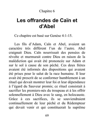 Chapitre 6
Les offrandes de Caïn et
d'Abel
Ce chapitre est basé sur Genèse 4:1-15.
Les fils d’Adam, Caïn et Abel, avaient un
caractère très différent l’un de l’autre. Abel
craignait Dieu. Caïn nourrissait des pensées de
révolte et murmurait contre Dieu en raison de la
malédiction qui avait été prononcée sur Adam et
sur le sol à cause de son péché. Ces deux frères
avaient été informés des dispositions qui avaient
été prises pour le salut de la race humaine. Il leur
avait été prescrit de se conformer humblement à un
rituel qui devait montrer leur foi et leur dépendance
à l’égard du Sauveur promis; ce rituel consistait à
sacrifier les premiers-nés du troupeau et à les offrir
solennellement à Dieu avec le sang, en holocauste.
Grâce à ces sacrifices, ils se souviendraient
continuellement de leur péché et du Rédempteur
qui devait venir et qui constituerait la suprême
69
 